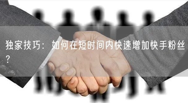 独家技巧：如何在短时间内快速增加快手粉丝？